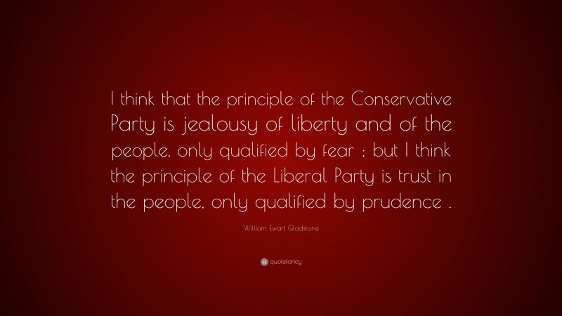 William Ewart Gladstone Quote: “I think that the principle of the Conservative Party is jealousy of liberty and of the people, only qualified by fear ; but I think the principle of the Liberal Party is trust in the people, only qualified by prudence .”