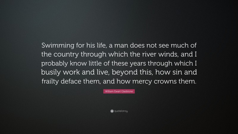 William Ewart Gladstone Quote: “Swimming for his life, a man does not see much of the country through which the river winds, and I probably know little of these years through which I busily work and live, beyond this, how sin and frailty deface them, and how mercy crowns them.”