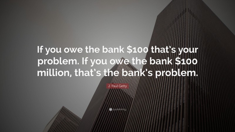 J. Paul Getty Quote: “If you owe the bank $100 that’s your problem. If you owe the bank $100 million, that’s the bank’s problem.”