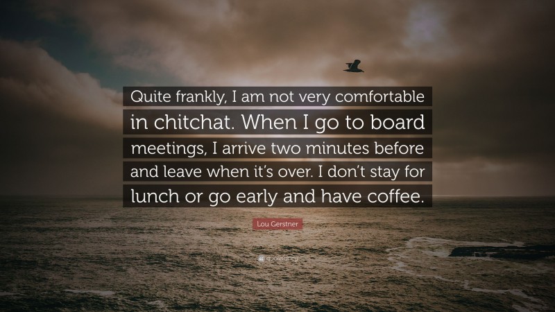 Lou Gerstner Quote: “Quite frankly, I am not very comfortable in chitchat. When I go to board meetings, I arrive two minutes before and leave when it’s over. I don’t stay for lunch or go early and have coffee.”