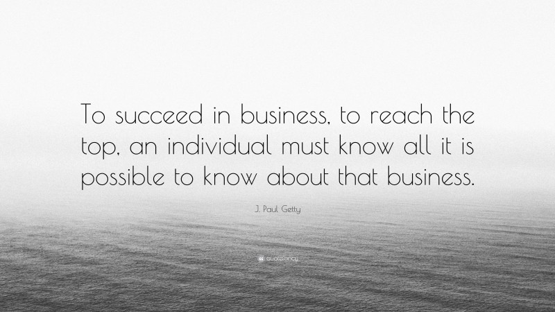 J. Paul Getty Quote: “To succeed in business, to reach the top, an individual must know all it is possible to know about that business.”