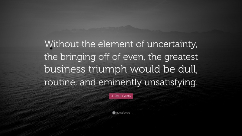 J. Paul Getty Quote: “Without the element of uncertainty, the bringing off of even, the greatest business triumph would be dull, routine, and eminently unsatisfying.”
