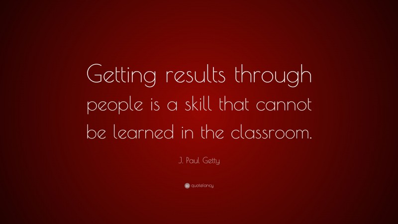 J. Paul Getty Quote: “Getting results through people is a skill that cannot be learned in the classroom.”