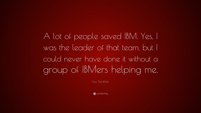Lou Gerstner Quote: “A lot of people saved IBM. Yes, I was the leader of that team, but I could never have done it without a group of IBMers helping me.”