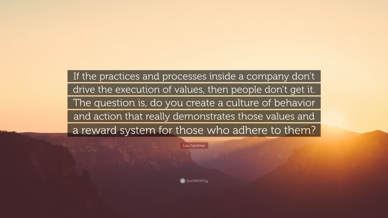 Lou Gerstner Quote: “If the practices and processes inside a company don’t drive the execution of values, then people don’t get it. The question is, do you create a culture of behavior and action that really demonstrates those values and a reward system for those who adhere to them?”