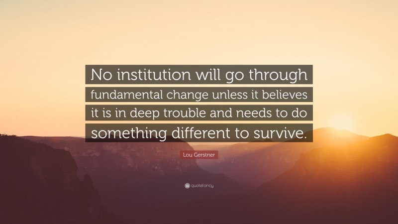 Lou Gerstner Quote: “No institution will go through fundamental change unless it believes it is in deep trouble and needs to do something different to survive.”