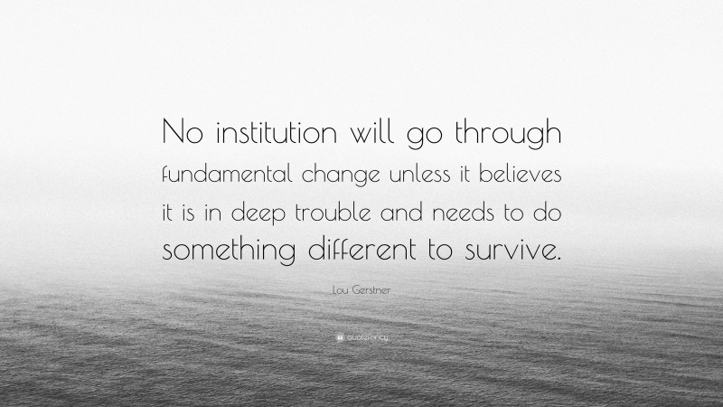Lou Gerstner Quote: “No institution will go through fundamental change unless it believes it is in deep trouble and needs to do something different to survive.”