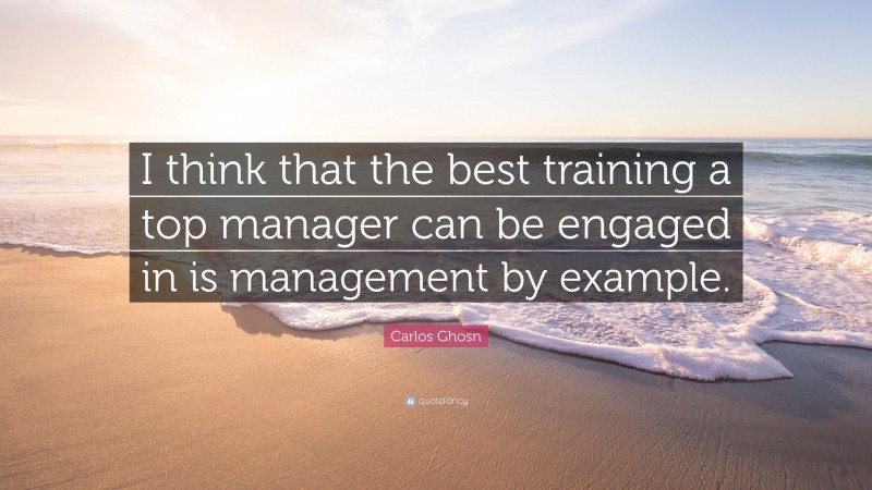 Carlos Ghosn Quote: “I think that the best training a top manager can be engaged in is management by example.”