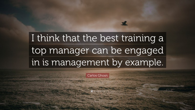 Carlos Ghosn Quote: “I think that the best training a top manager can be engaged in is management by example.”