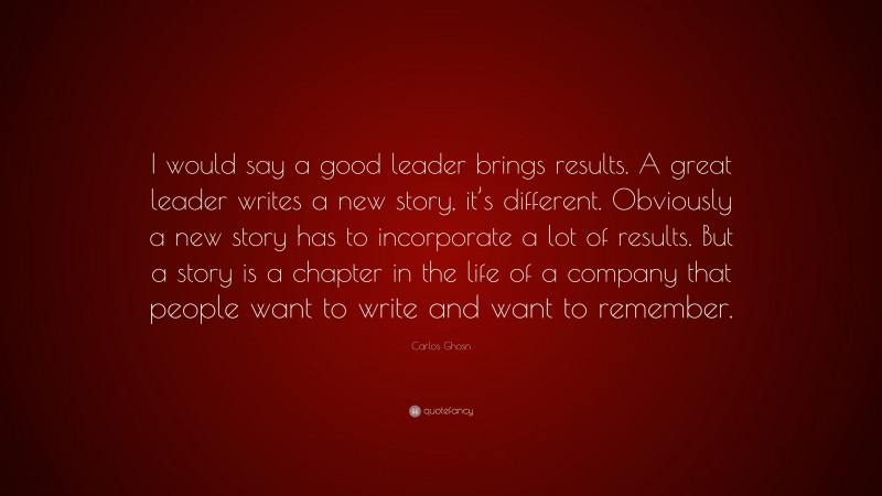 Carlos Ghosn Quote: “I would say a good leader brings results. A great leader writes a new story, it’s different. Obviously a new story has to incorporate a lot of results. But a story is a chapter in the life of a company that people want to write and want to remember.”