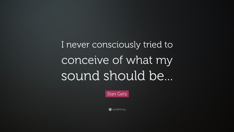 Stan Getz Quote: “I never consciously tried to conceive of what my sound should be...”