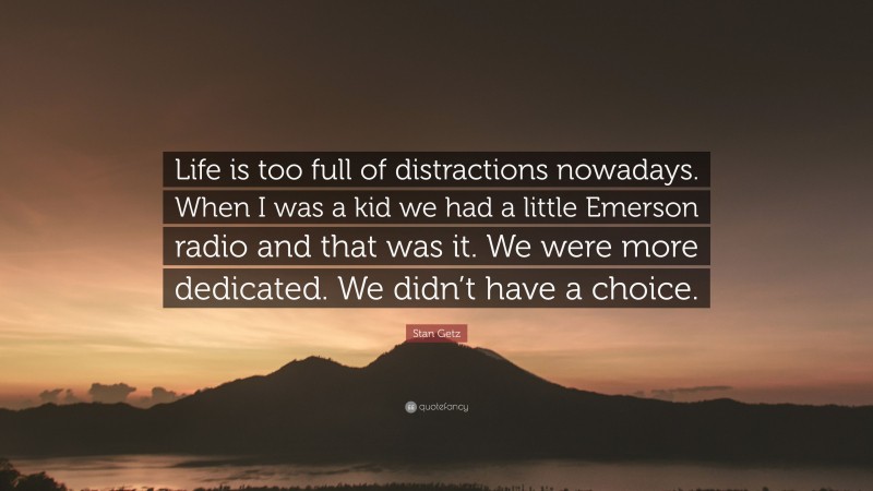Stan Getz Quote: “Life is too full of distractions nowadays. When I was a kid we had a little Emerson radio and that was it. We were more dedicated. We didn’t have a choice.”
