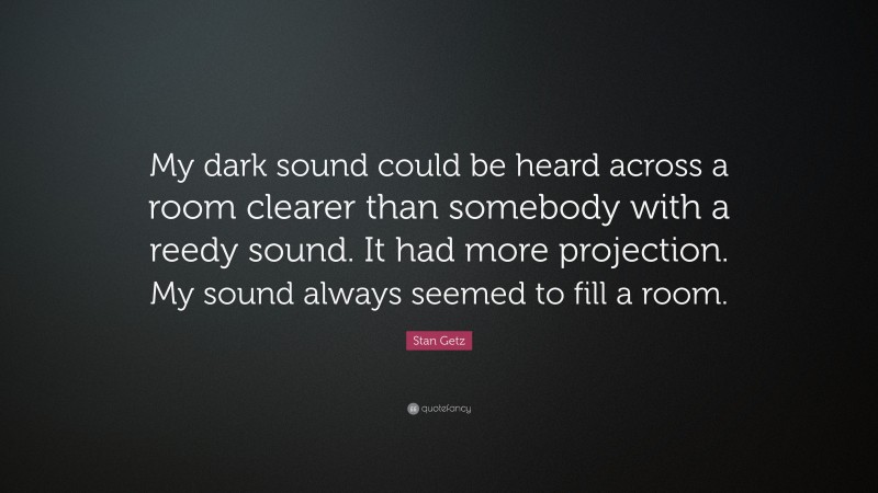 Stan Getz Quote: “My dark sound could be heard across a room clearer than somebody with a reedy sound. It had more projection. My sound always seemed to fill a room.”