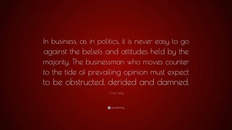 J. Paul Getty Quote: “In business, as in politics, it is never easy to go against the beliefs and attitudes held by the majority. The businessman who moves counter to the tide of prevailing opinion must expect to be obstructed, derided and damned.”