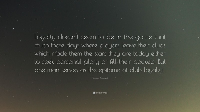 Steven Gerrard Quote: “Loyalty doesn’t seem to be in the game that much these days where players leave their clubs which made them the stars they are today either to seek personal glory or fill their pockets. But one man serves as the epitome of club loyalty...”