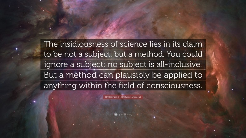 Katharine Fullerton Gerould Quote: “The insidiousness of science lies in its claim to be not a subject, but a method. You could ignore a subject; no subject is all-inclusive. But a method can plausibly be applied to anything within the field of consciousness.”