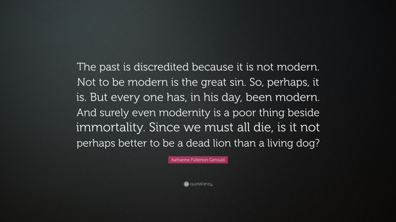 Katharine Fullerton Gerould Quote: “The past is discredited because it is not modern. Not to be modern is the great sin. So, perhaps, it is. But every one has, in his day, been modern. And surely even modernity is a poor thing beside immortality. Since we must all die, is it not perhaps better to be a dead lion than a living dog?”