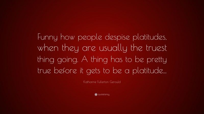Katharine Fullerton Gerould Quote: “Funny how people despise platitudes, when they are usually the truest thing going. A thing has to be pretty true before it gets to be a platitude...”