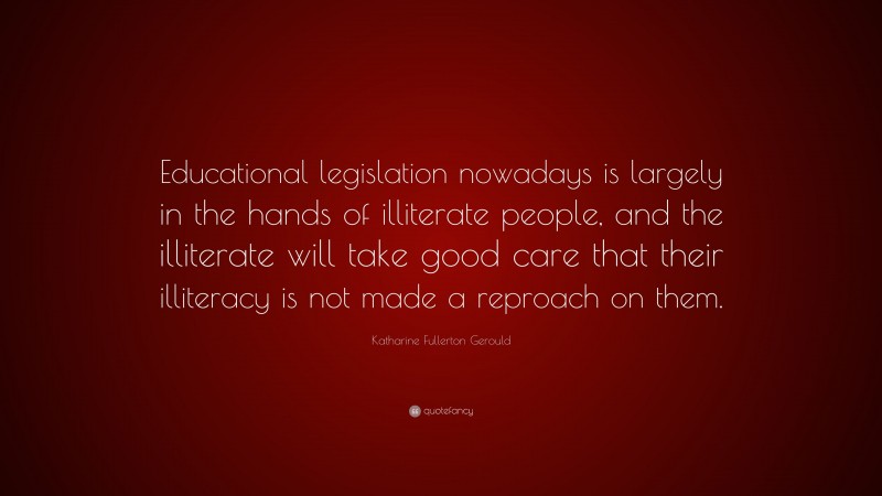 Katharine Fullerton Gerould Quote: “Educational legislation nowadays is largely in the hands of illiterate people, and the illiterate will take good care that their illiteracy is not made a reproach on them.”