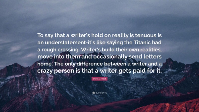 David Gerrold Quote: “To say that a writer’s hold on reality is tenuous is an understatement-it’s like saying the Titanic had a rough crossing. Writer’s build their own realities, move into them and occasionally send letters home. The only difference between a writer and a crazy person is that a writer gets paid for it.”