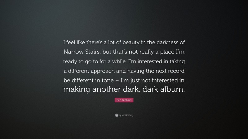 Ben Gibbard Quote: “I feel like there’s a lot of beauty in the darkness of Narrow Stairs, but that’s not really a place I’m ready to go to for a while. I’m interested in taking a different approach and having the next record be different in tone – I’m just not interested in making another dark, dark album.”