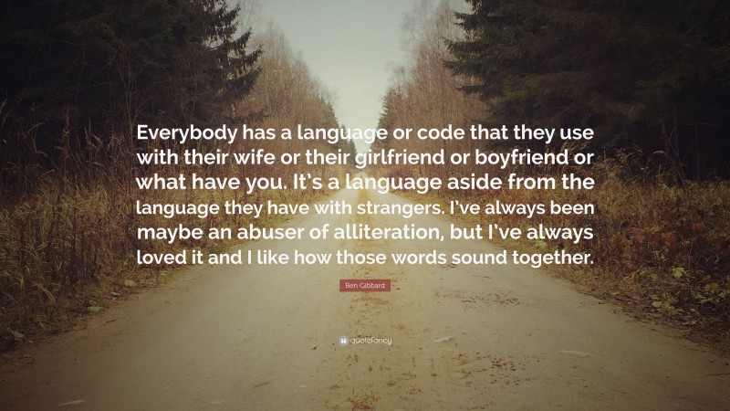 Ben Gibbard Quote: “Everybody has a language or code that they use with their wife or their girlfriend or boyfriend or what have you. It’s a language aside from the language they have with strangers. I’ve always been maybe an abuser of alliteration, but I’ve always loved it and I like how those words sound together.”