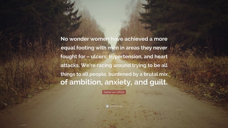 Kathie Lee Gifford Quote: “No wonder women have achieved a more equal footing with men in areas they never fought for – ulcers, hypertension, and heart attacks. We’re racing around trying to be all things to all people, burdened by a brutal mix of ambition, anxiety, and guilt.”