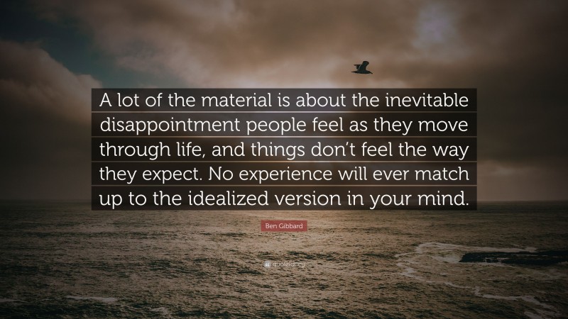 Ben Gibbard Quote: “A lot of the material is about the inevitable disappointment people feel as they move through life, and things don’t feel the way they expect. No experience will ever match up to the idealized version in your mind.”