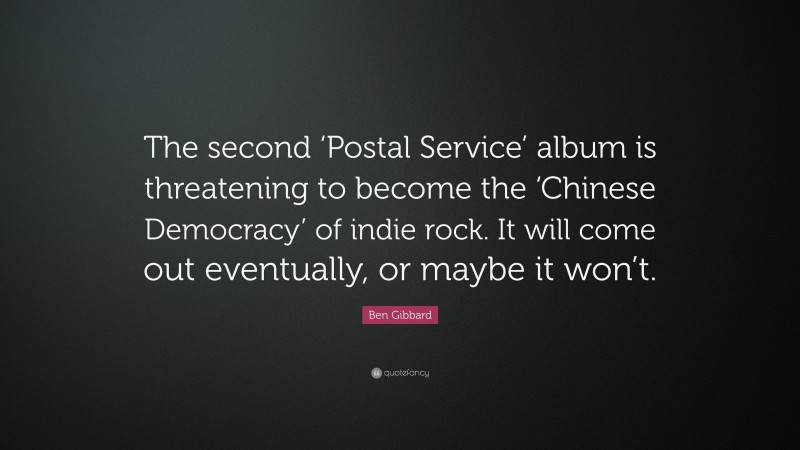 Ben Gibbard Quote: “The second ‘Postal Service’ album is threatening to become the ‘Chinese Democracy’ of indie rock. It will come out eventually, or maybe it won’t.”