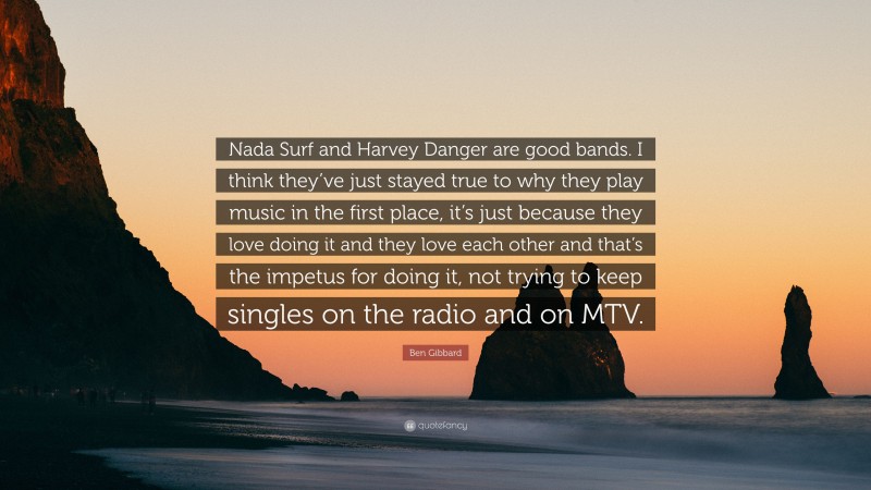 Ben Gibbard Quote: “Nada Surf and Harvey Danger are good bands. I think they’ve just stayed true to why they play music in the first place, it’s just because they love doing it and they love each other and that’s the impetus for doing it, not trying to keep singles on the radio and on MTV.”