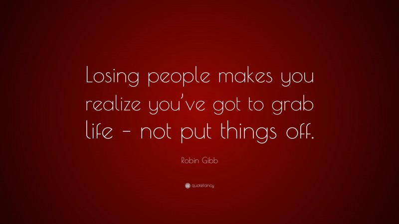 Robin Gibb Quote: “Losing people makes you realize you’ve got to grab life – not put things off.”