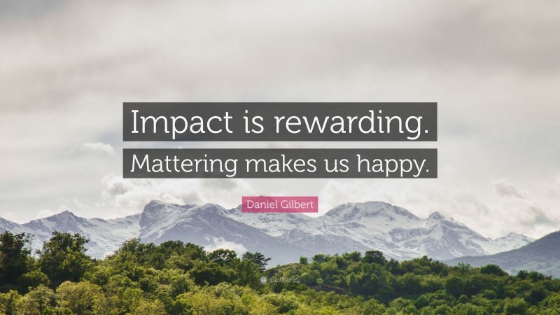 Daniel Gilbert Quote: “Impact is rewarding. Mattering makes us happy.”