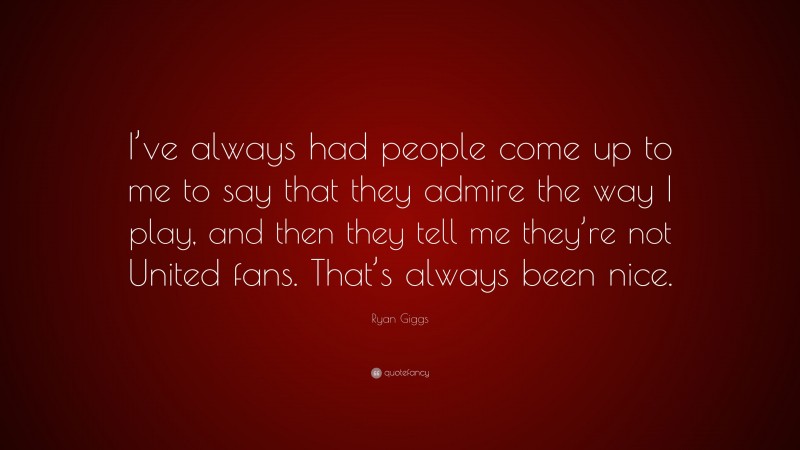 Ryan Giggs Quote: “I’ve always had people come up to me to say that they admire the way I play, and then they tell me they’re not United fans. That’s always been nice.”