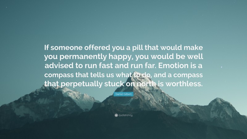 Daniel Gilbert Quote: “If someone offered you a pill that would make you permanently happy, you would be well advised to run fast and run far. Emotion is a compass that tells us what to do, and a compass that perpetually stuck on north is worthless.”