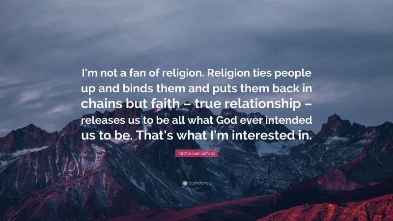 Kathie Lee Gifford Quote: “I’m not a fan of religion. Religion ties people up and binds them and puts them back in chains but faith – true relationship – releases us to be all what God ever intended us to be. That’s what I’m interested in.”