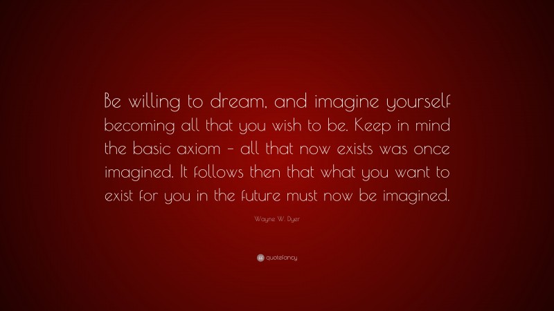 Wayne W. Dyer Quote: “Be willing to dream, and imagine yourself becoming all that you wish to be. Keep in mind the basic axiom – all that now exists was once imagined. It follows then that what you want to exist for you in the future must now be imagined.”