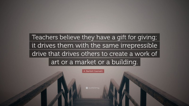 A. Bartlett Giamatti Quote: “Teachers believe they have a gift for giving; it drives them with the same irrepressible drive that drives others to create a work of art or a market or a building.”