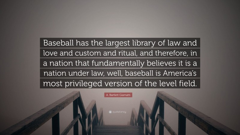 A. Bartlett Giamatti Quote: “Baseball has the largest library of law and love and custom and ritual, and therefore, in a nation that fundamentally believes it is a nation under law, well, baseball is America’s most privileged version of the level field.”
