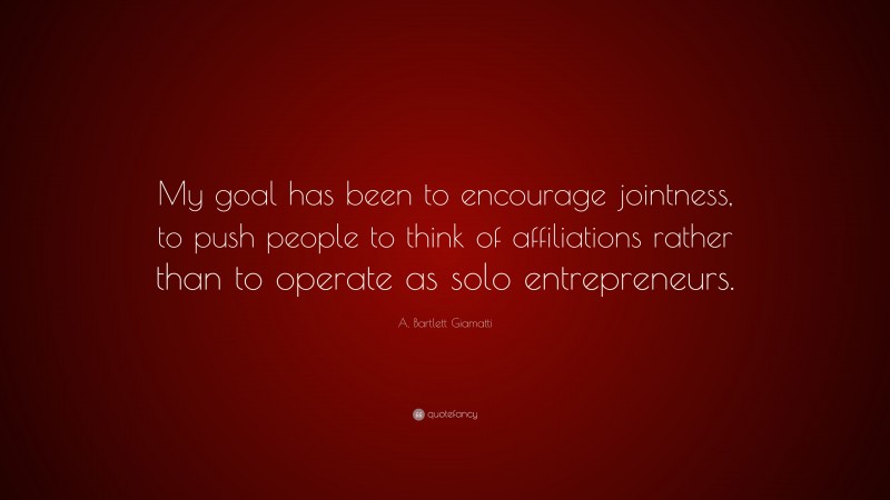 A. Bartlett Giamatti Quote: “My goal has been to encourage jointness, to push people to think of affiliations rather than to operate as solo entrepreneurs.”