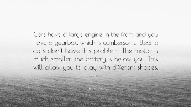 Carlos Ghosn Quote: “Cars have a large engine in the front and you have a gearbox, which is cumbersome. Electric cars don’t have this problem. The motor is much smaller, the battery is below you. This will allow you to play with different shapes.”