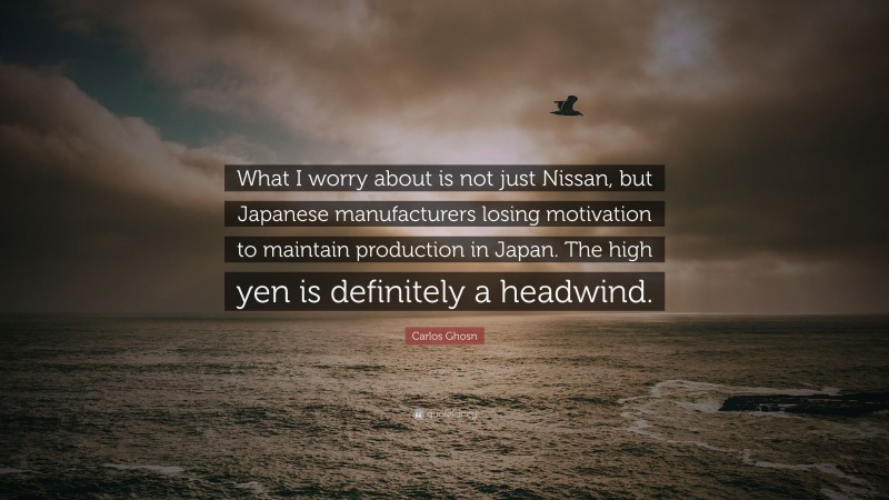 Carlos Ghosn Quote: “What I worry about is not just Nissan, but Japanese manufacturers losing motivation to maintain production in Japan. The high yen is definitely a headwind.”