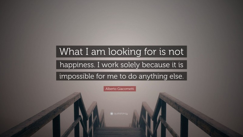 Alberto Giacometti Quote: “What I am looking for is not happiness. I work solely because it is impossible for me to do anything else.”