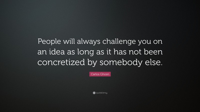Carlos Ghosn Quote: “People will always challenge you on an idea as long as it has not been concretized by somebody else.”