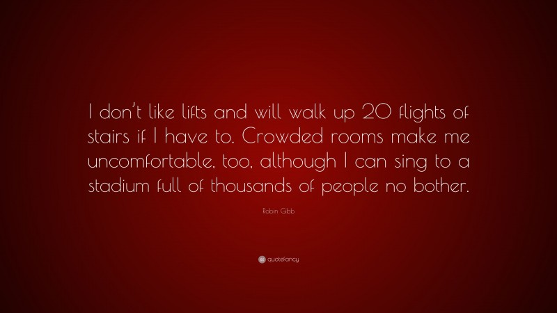 Robin Gibb Quote: “I don’t like lifts and will walk up 20 flights of stairs if I have to. Crowded rooms make me uncomfortable, too, although I can sing to a stadium full of thousands of people no bother.”