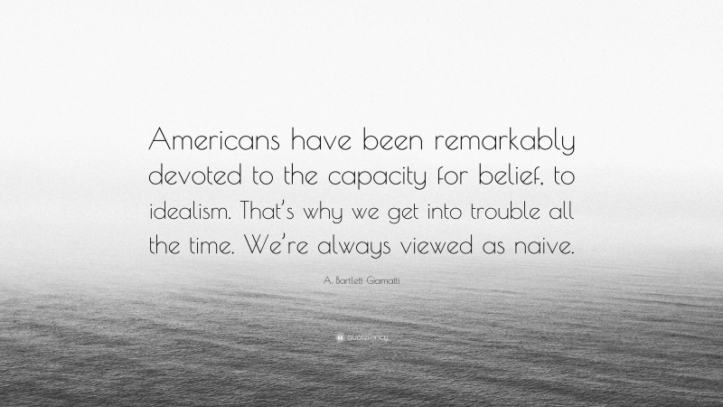 A. Bartlett Giamatti Quote: “Americans have been remarkably devoted to the capacity for belief, to idealism. That’s why we get into trouble all the time. We’re always viewed as naive.”