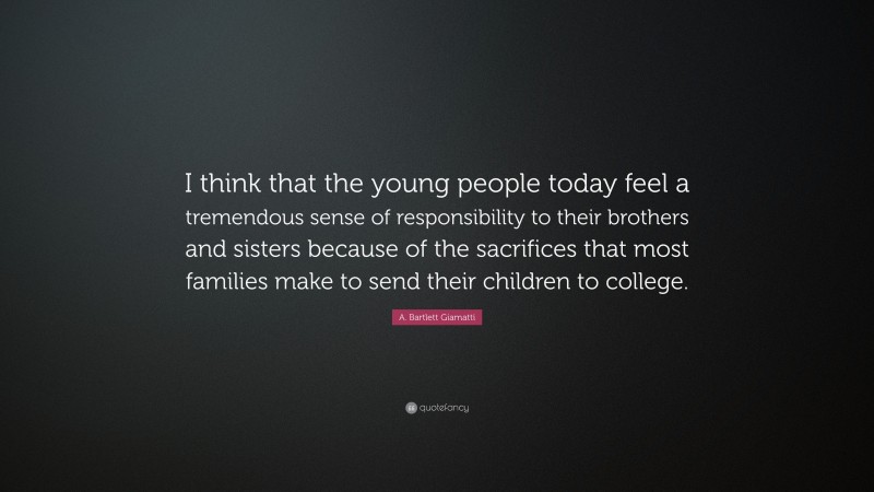 A. Bartlett Giamatti Quote: “I think that the young people today feel a tremendous sense of responsibility to their brothers and sisters because of the sacrifices that most families make to send their children to college.”