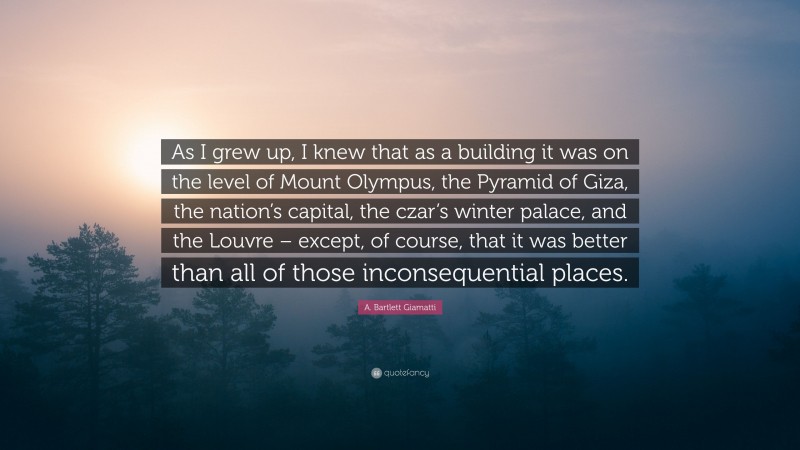 A. Bartlett Giamatti Quote: “As I grew up, I knew that as a building it was on the level of Mount Olympus, the Pyramid of Giza, the nation’s capital, the czar’s winter palace, and the Louvre – except, of course, that it was better than all of those inconsequential places.”