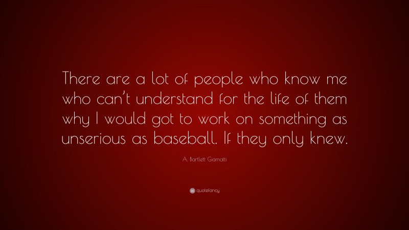 A. Bartlett Giamatti Quote: “There are a lot of people who know me who can’t understand for the life of them why I would got to work on something as unserious as baseball. If they only knew.”