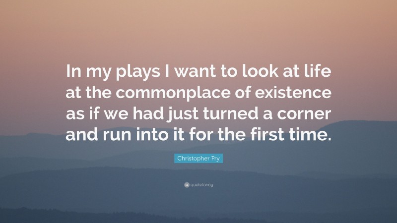 Christopher Fry Quote: “In my plays I want to look at life at the commonplace of existence as if we had just turned a corner and run into it for the first time.”