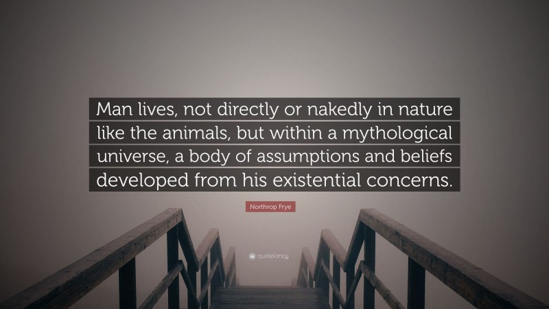 Northrop Frye Quote: “Man lives, not directly or nakedly in nature like the animals, but within a mythological universe, a body of assumptions and beliefs developed from his existential concerns.”